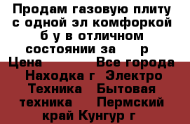 Продам газовую плиту с одной эл.комфоркой б/у в отличном состоянии за 3000р › Цена ­ 3 000 - Все города, Находка г. Электро-Техника » Бытовая техника   . Пермский край,Кунгур г.